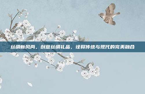 丝绸新风尚，创意丝绸礼品，诠释传统与现代的完美融合