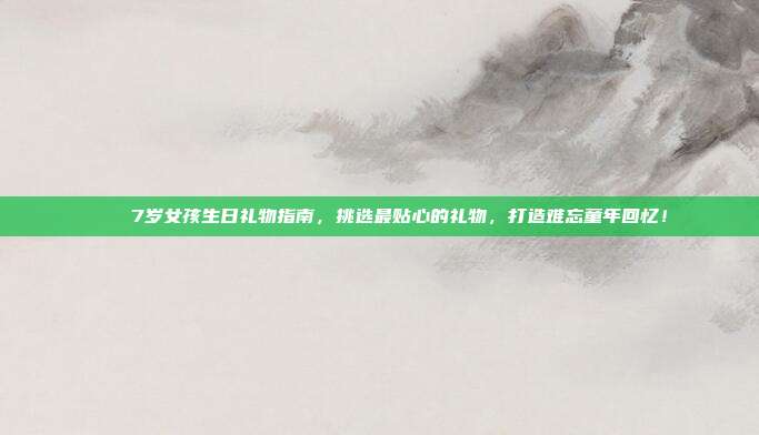 🎉7岁女孩生日礼物指南，挑选最贴心的礼物，打造难忘童年回忆！