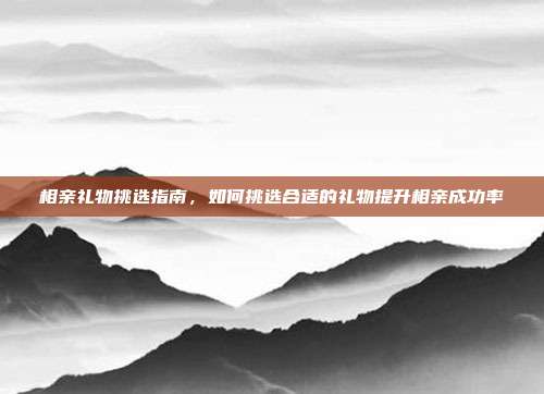 相亲礼物挑选指南，如何挑选合适的礼物提升相亲成功率