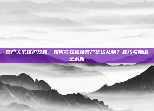 客户关系维护攻略，如何巧妙地给客户寄送礼物？技巧与用语全解析