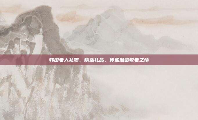 韩国老人礼物，精选礼品，传递温馨敬老之情
