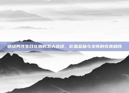 送给男性生日礼物的五大选择，彰显品味与关怀的完美融合
