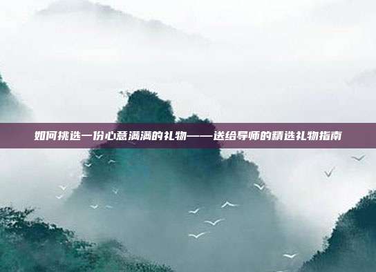 如何挑选一份心意满满的礼物——送给导师的精选礼物指南