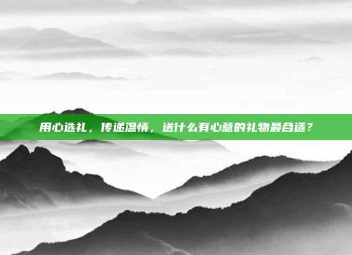 用心选礼，传递温情，送什么有心意的礼物最合适？