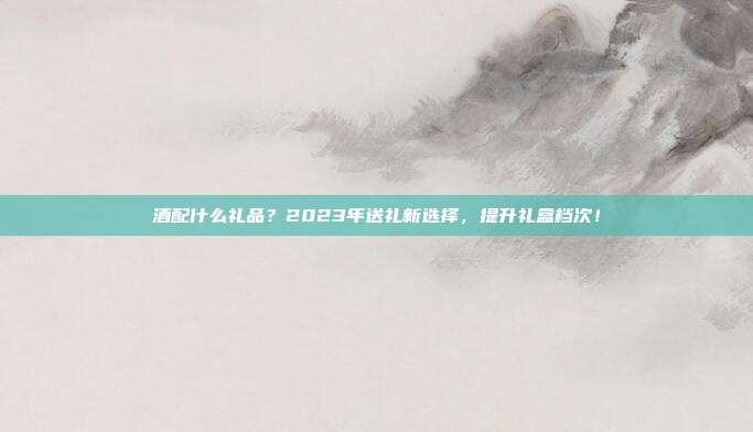 酒配什么礼品？2023年送礼新选择，提升礼盒档次！
