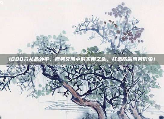 1000元礼品外事，商务交流中的实用之选，打造高端商务形象！