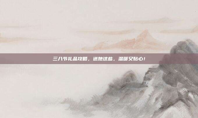 三八节礼品攻略，送她这些，温暖又贴心！