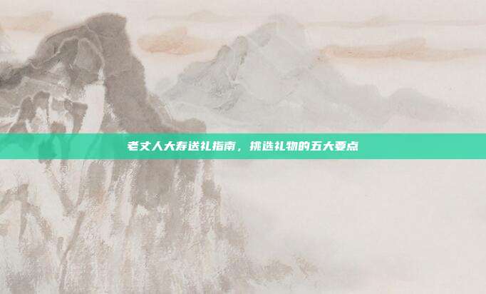 老丈人大寿送礼指南，挑选礼物的五大要点