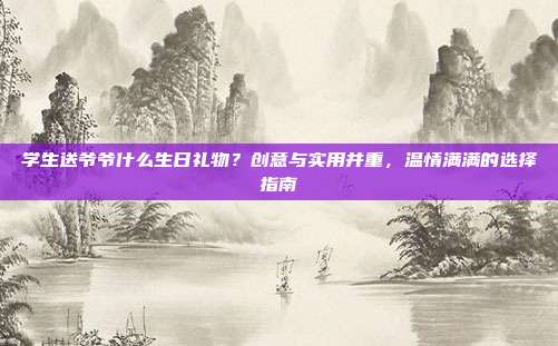 学生送爷爷什么生日礼物？创意与实用并重，温情满满的选择指南