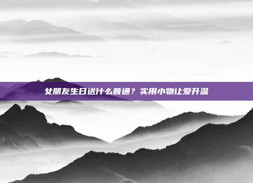 女朋友生日送什么普通？实用小物让爱升温