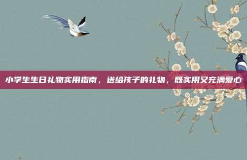 小学生生日礼物实用指南，送给孩子的礼物，既实用又充满爱心