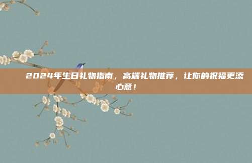 🎉2024年生日礼物指南，高端礼物推荐，让你的祝福更添心意！