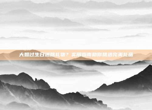 大姐过生日送啥礼物？实用指南助你挑选完美礼品