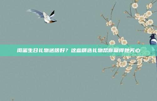 闺蜜生日礼物送啥好？这些精选礼物帮你赢得她芳心