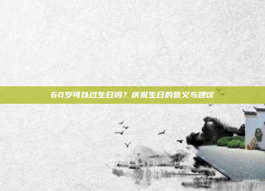 60岁可以过生日吗？庆祝生日的意义与建议