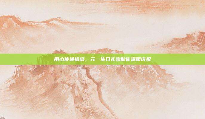 用心传递情感，元一生日礼物助你温暖庆祝