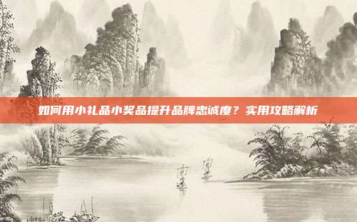 如何用小礼品小奖品提升品牌忠诚度？实用攻略解析