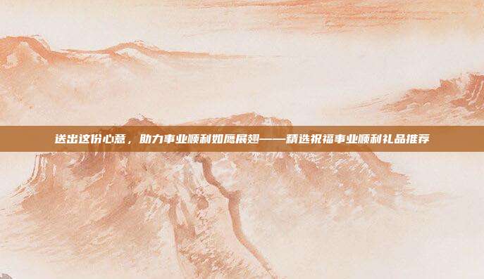 送出这份心意，助力事业顺利如鹰展翅——精选祝福事业顺利礼品推荐