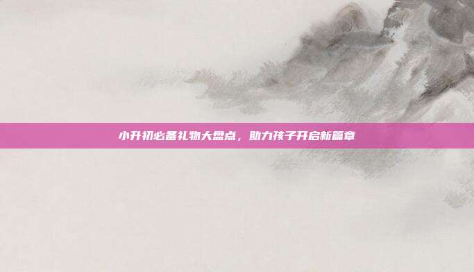 小升初必备礼物大盘点，助力孩子开启新篇章
