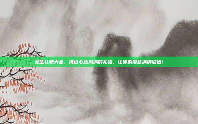 女生礼物大全，挑选心意满满的礼物，让你的爱意满满溢出！