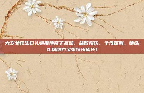 六岁女孩生日礼物推荐亲子互动、益智娱乐、个性定制，精选礼物助力宝贝快乐成长！