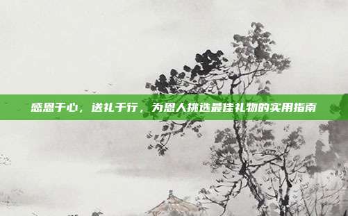 感恩于心，送礼于行，为恩人挑选最佳礼物的实用指南