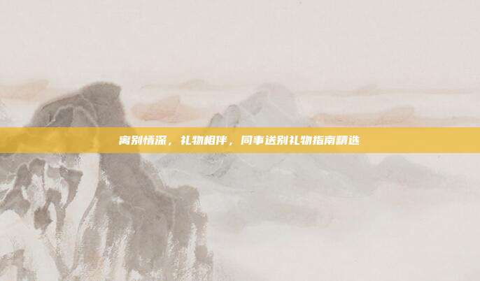 离别情深，礼物相伴，同事送别礼物指南精选