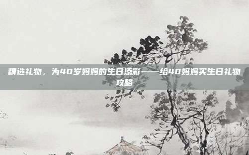精选礼物，为40岁妈妈的生日添彩——给40妈妈买生日礼物攻略