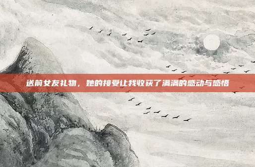 送前女友礼物，她的接受让我收获了满满的感动与感悟