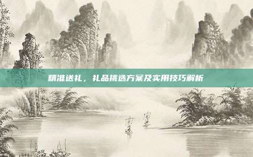精准送礼，礼品挑选方案及实用技巧解析