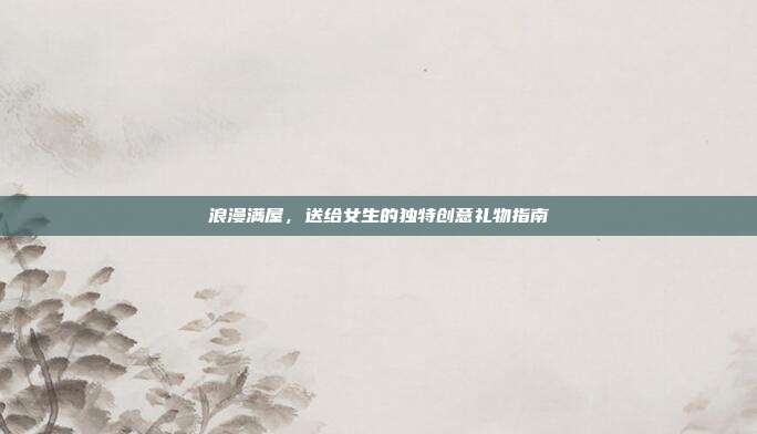 浪漫满屋，送给女生的独特创意礼物指南