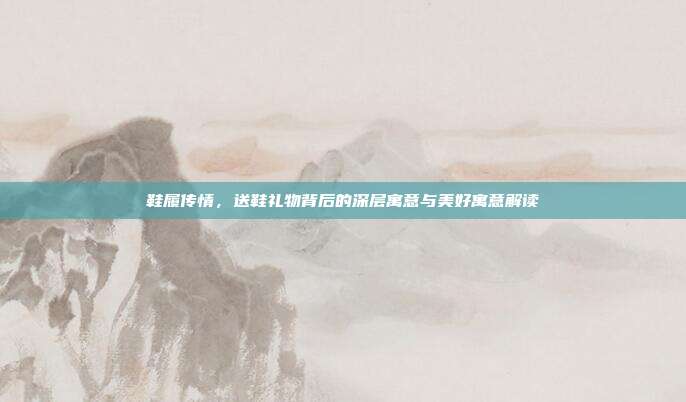 鞋履传情，送鞋礼物背后的深层寓意与美好寓意解读