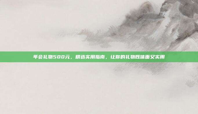 年会礼物500元，精选实用指南，让你的礼物既体面又实用