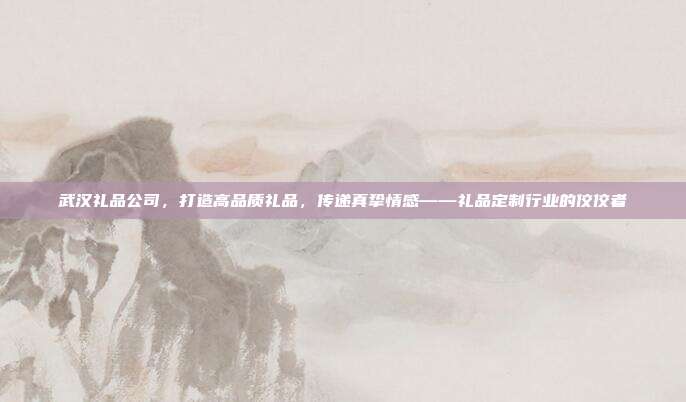 武汉礼品公司，打造高品质礼品，传递真挚情感——礼品定制行业的佼佼者