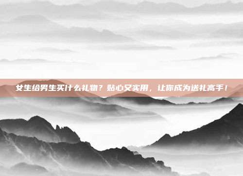 女生给男生买什么礼物？贴心又实用，让你成为送礼高手！