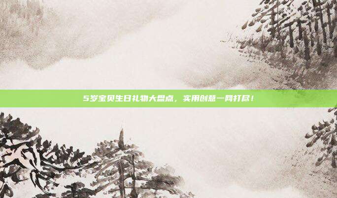 5岁宝贝生日礼物大盘点，实用创意一网打尽！