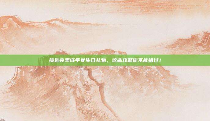 挑选完美成年女生日礼物，这些攻略你不能错过！