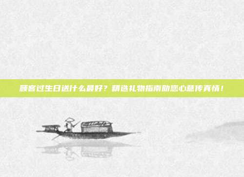 顾客过生日送什么最好？精选礼物指南助您心意传真情！