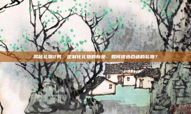 揭秘礼物2男，定制化礼物的新宠，如何挑选合适的礼物？