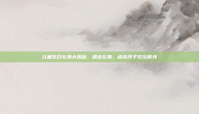儿童生日礼物大揭秘，精选礼物，点亮孩子欢乐时光