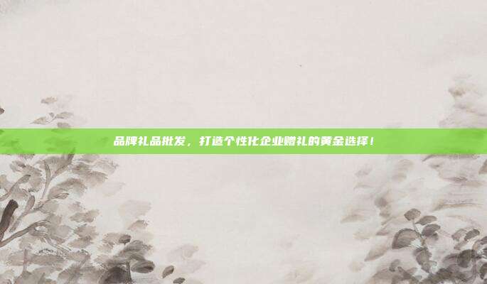 品牌礼品批发，打造个性化企业赠礼的黄金选择！