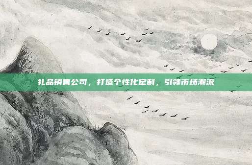 礼品销售公司，打造个性化定制，引领市场潮流