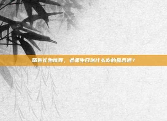 精选礼物推荐，老师生日送什么吃的最合适？