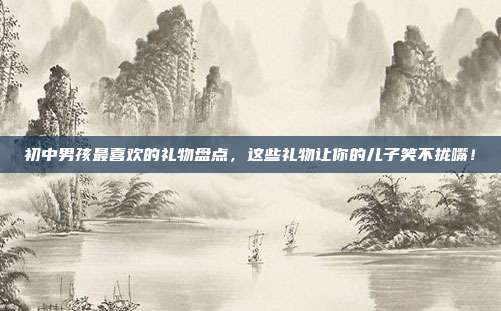 初中男孩最喜欢的礼物盘点，这些礼物让你的儿子笑不拢嘴！