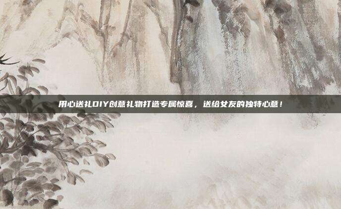 用心送礼DIY创意礼物打造专属惊喜，送给女友的独特心意！
