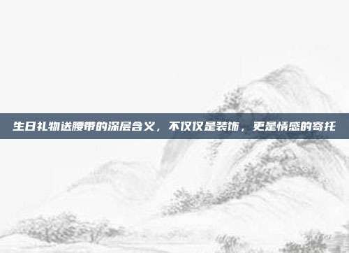 生日礼物送腰带的深层含义，不仅仅是装饰，更是情感的寄托