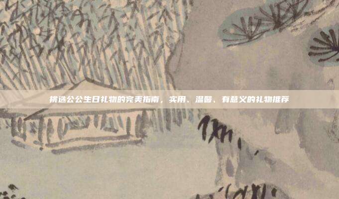 挑选公公生日礼物的完美指南，实用、温馨、有意义的礼物推荐