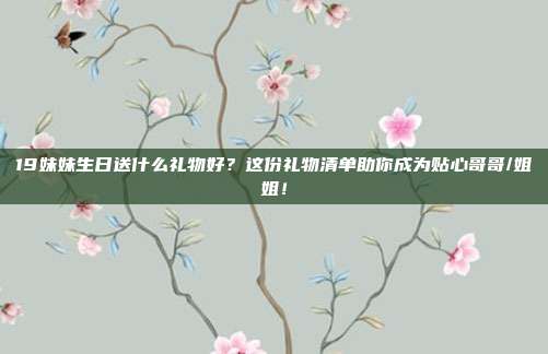 19妹妹生日送什么礼物好？这份礼物清单助你成为贴心哥哥/姐姐！