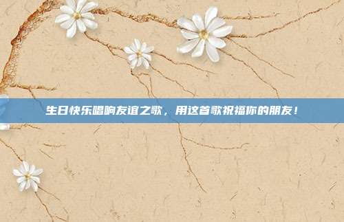 生日快乐唱响友谊之歌，用这首歌祝福你的朋友！