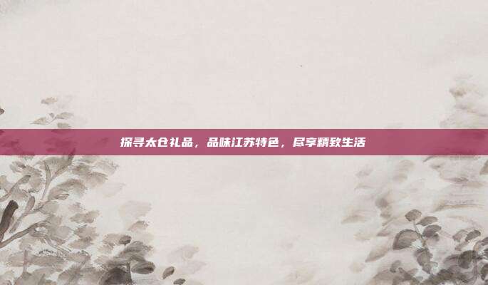 探寻太仓礼品，品味江苏特色，尽享精致生活